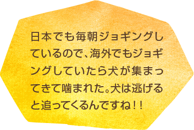 日本でも毎朝ジョギングしているので、海外でもジョギングしていたら犬が集まってきて噛まれた。犬は逃げると追ってくるんですね！！