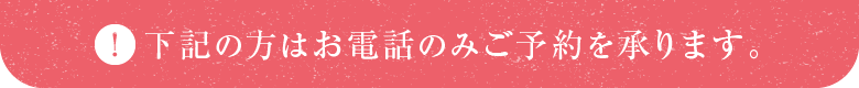 下記の方はお電話のみご予約を承ります。